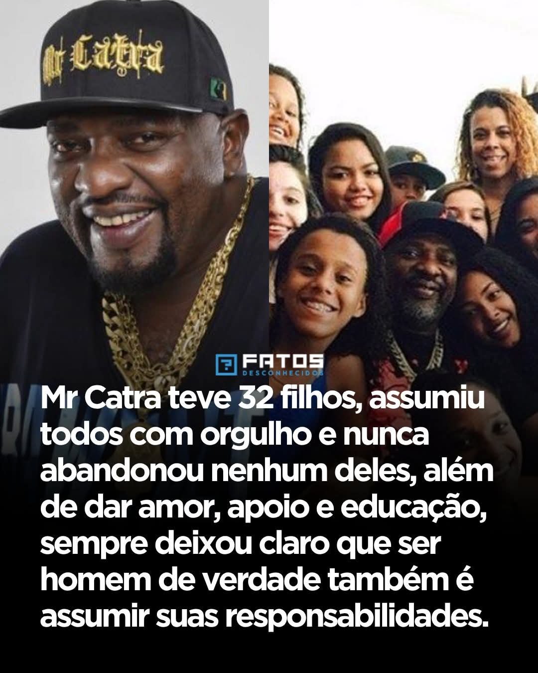 Mr Catra teve 32 filhos, assumiu todos com orgulho e nunca abandonou nenhum deles, além de dar amor, apoio e educação, sempre deixou claro que ser homem de verdade também é assumir suas responsabilidades. Mr Catra teve 32 filhos, assumiu todos com orgulho e nunca abandonou nenhum deles, além de dar amor, apoio e educação, sempre deixou claro que ser homem de verdade também é assumir suas responsabilidades.