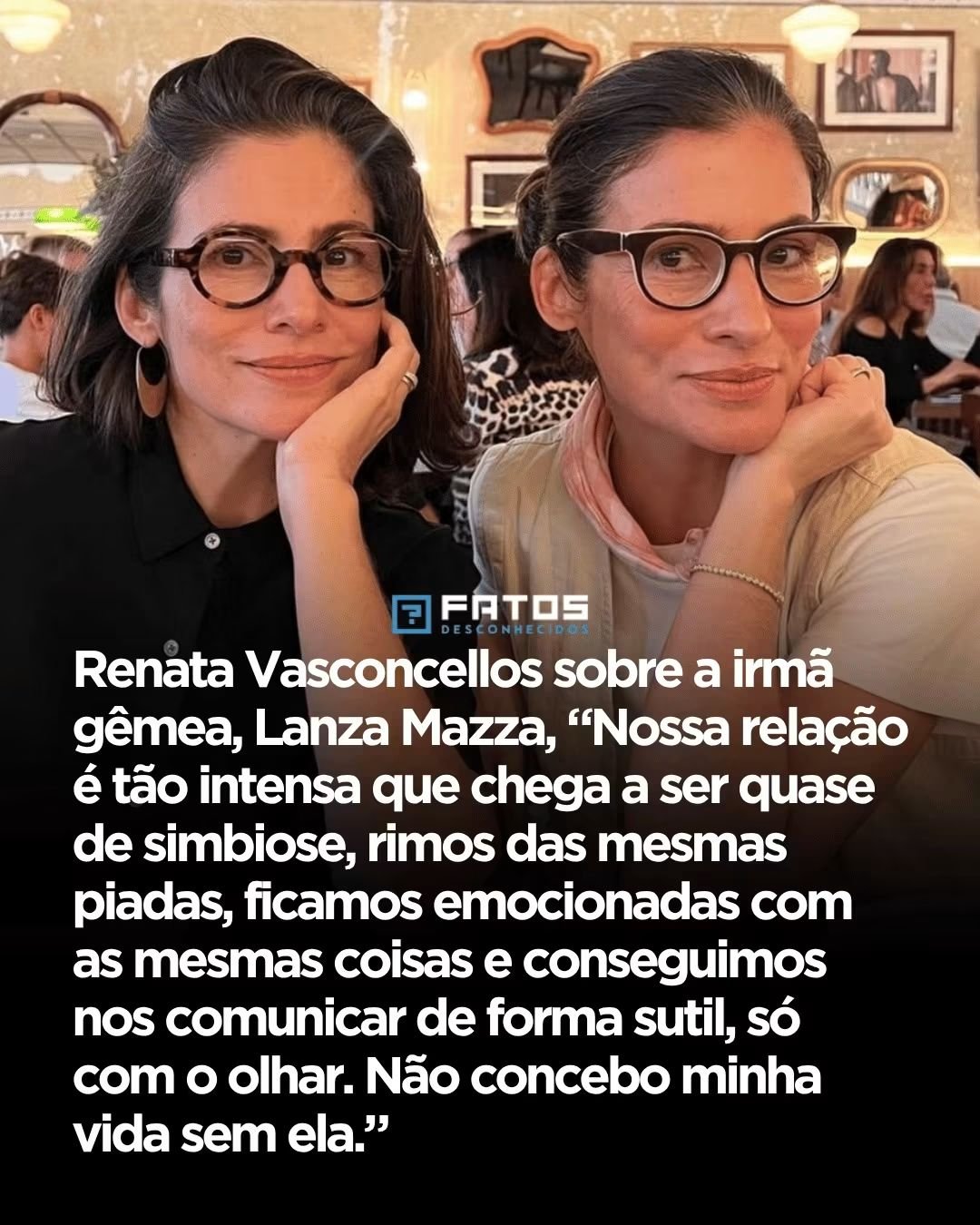 Renata Vasconcellos sobre a irmã gêmea, Lanza Mazza, “Nossa relação é tão intensa que chega a ser quase de simbiose, rimos das mesmas piadas, ficamos emocionadas com as mesmas coisas e conseguimos nos comunicar de forma sutil, só com o olhar. Não concebo minha vida sem ela