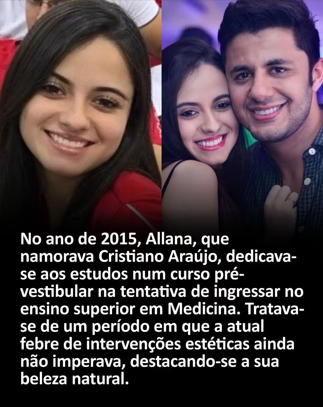 No ano de 2015, Allana, que namorava Cristiano Araújo, dedicava- se aos estudos num curso pré- vestibular na tentativa de ingressar no ensino superior em Medicina. Tratava- se de um período em que a atual febre de intervenções estéticas ainda não imperava, destacando-se a sua beleza natural.